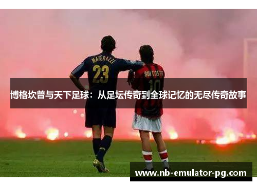 博格坎普与天下足球：从足坛传奇到全球记忆的无尽传奇故事