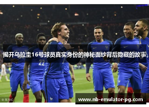 揭开乌拉圭16号球员真实身份的神秘面纱背后隐藏的故事