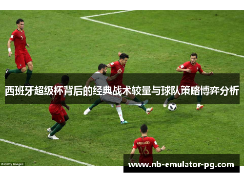 西班牙超级杯背后的经典战术较量与球队策略博弈分析