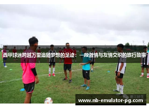 西甲球迷跨越万里追随梦想的足迹：一段激情与友情交织的旅行故事
