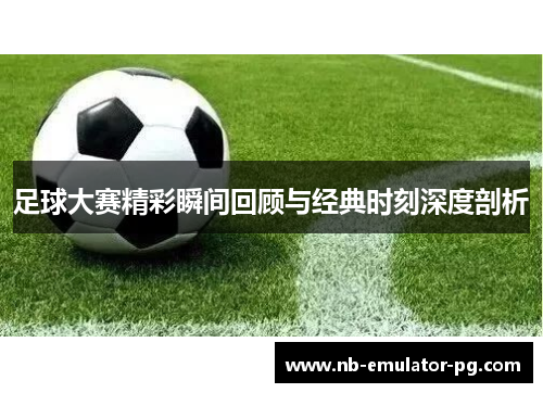 足球大赛精彩瞬间回顾与经典时刻深度剖析 足球大赛精彩瞬间回顾与经典时刻深度剖析
