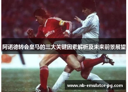 阿诺德转会皇马的三大关键因素解析及未来前景展望
