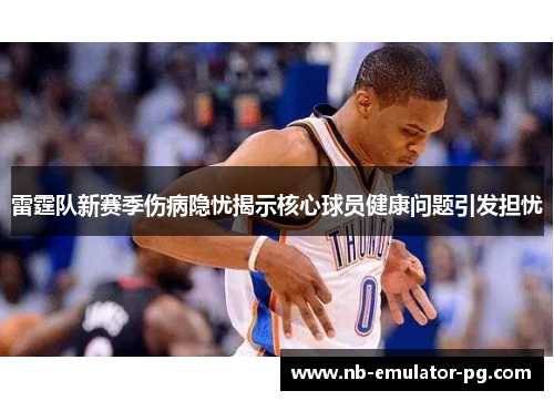 雷霆队新赛季伤病隐忧揭示核心球员健康问题引发担忧