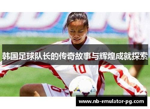 韩国足球队长的传奇故事与辉煌成就探索