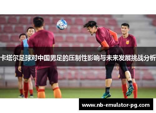 卡塔尔足球对中国男足的压制性影响与未来发展挑战分析