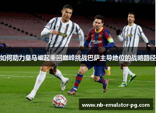 如何助力皇马崛起重回巅峰挑战巴萨主导地位的战略路径 如何助力皇马崛起重回巅峰挑战巴萨主导地位的战略路径
