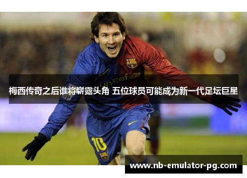 梅西传奇之后谁将崭露头角 五位球员可能成为新一代足坛巨星