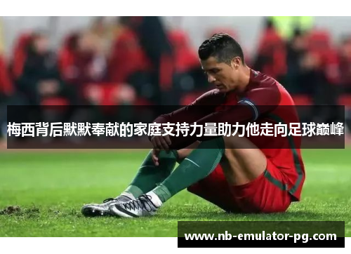 梅西背后默默奉献的家庭支持力量助力他走向足球巅峰