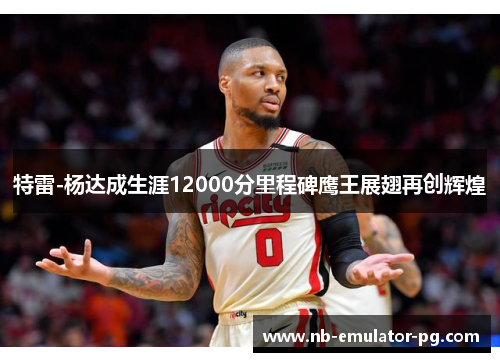 特雷-杨达成生涯12000分里程碑鹰王展翅再创辉煌