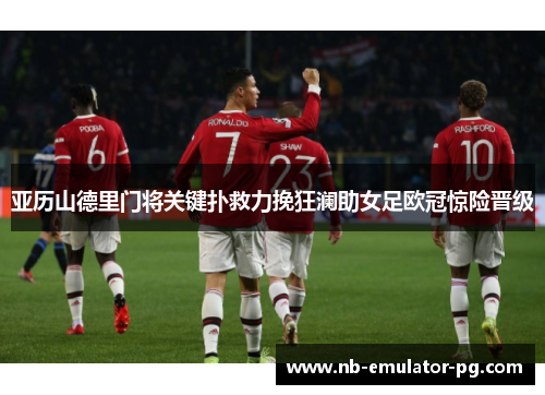 亚历山德里门将关键扑救力挽狂澜助女足欧冠惊险晋级