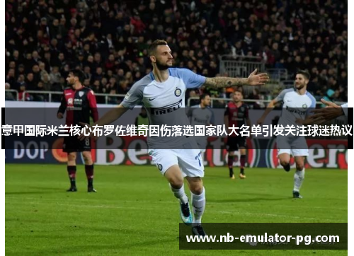 意甲国际米兰核心布罗佐维奇因伤落选国家队大名单引发关注球迷热议