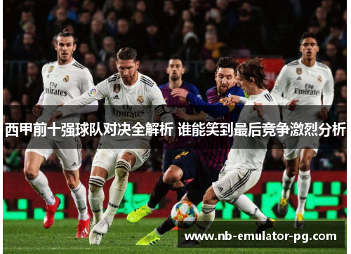 西甲前十强球队对决全解析 谁能笑到最后竞争激烈分析