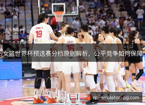 女篮世界杯预选赛分档原则解析,公平竞争如何保障 女篮世界杯预选赛分档原则解析,公平竞争如何保障
